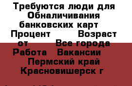 Требуются люди для Обналичивания банковских карт  › Процент ­ 25 › Возраст от ­ 18 - Все города Работа » Вакансии   . Пермский край,Красновишерск г.